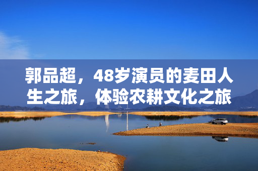 郭品超，48岁演员的麦田人生之旅，体验农耕文化之旅