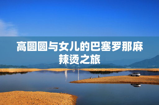高圆圆与女儿的巴塞罗那麻辣烫之旅