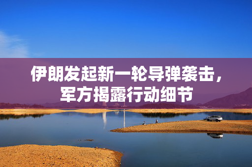 伊朗发起新一轮导弹袭击，军方揭露行动细节