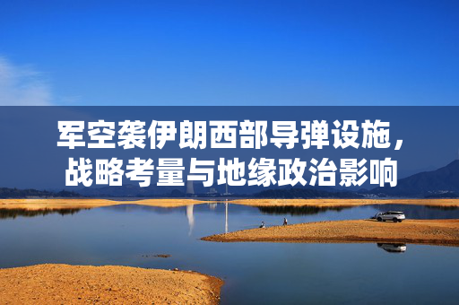 军空袭伊朗西部导弹设施，战略考量与地缘政治影响