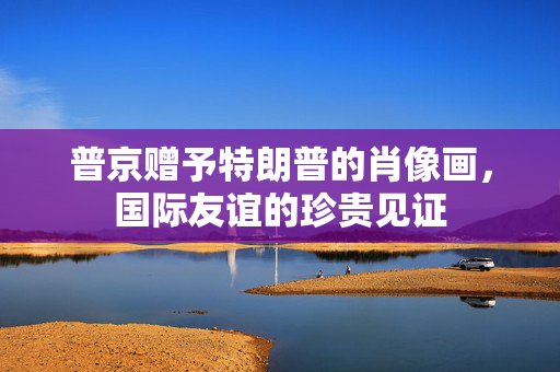 普京赠予特朗普的肖像画，国际友谊的珍贵见证