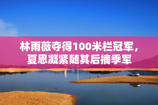 林雨薇夺得100米栏冠军，夏思凝紧随其后摘季军
