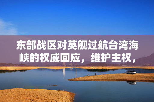 东部战区对英舰过航台湾海峡的权威回应，维护主权，坚定立场