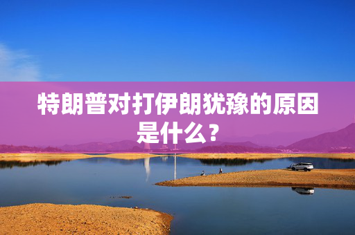特朗普对打伊朗犹豫的原因是什么？