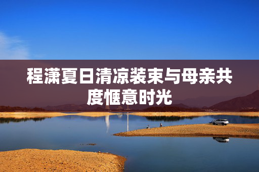 程潇夏日清凉装束与母亲共度惬意时光