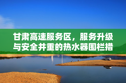 甘肃高速服务区，服务升级与安全并重的热水器围栏措施