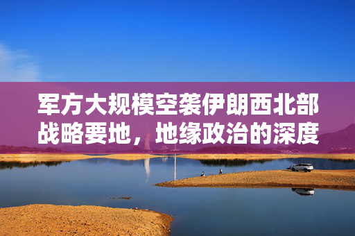 军方大规模空袭伊朗西北部战略要地，地缘政治的深度影响分析