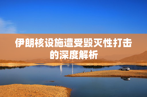伊朗核设施遭受毁灭性打击的深度解析