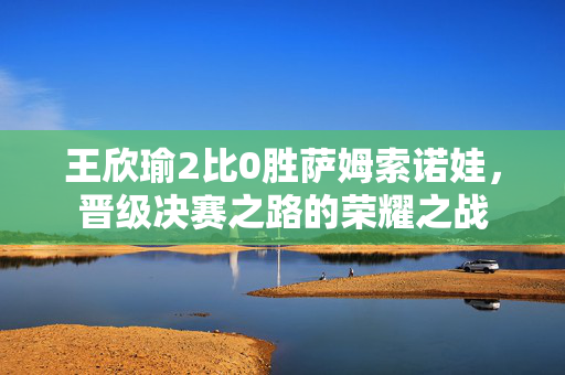 王欣瑜2比0胜萨姆索诺娃，晋级决赛之路的荣耀之战