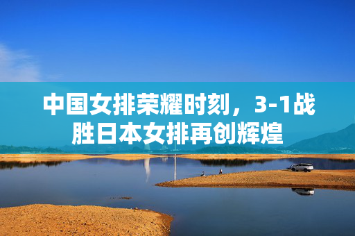 中国女排荣耀时刻，3-1战胜日本女排再创辉煌