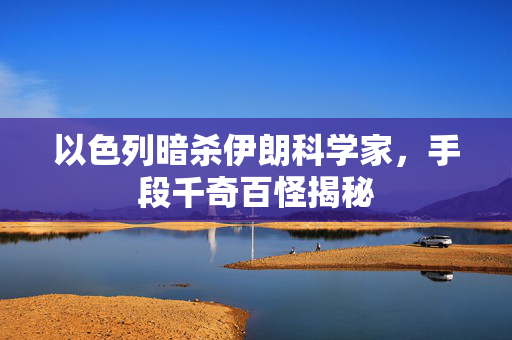 以色列暗杀伊朗科学家，手段千奇百怪揭秘