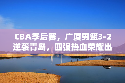 CBA季后赛，广厦男篮3-2逆袭青岛，四强热血荣耀出炉