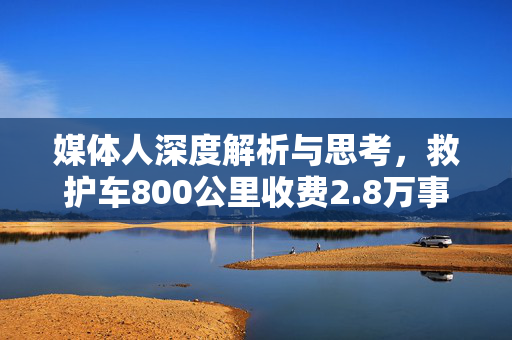 媒体人深度解析与思考，救护车800公里收费2.8万事件背后真相