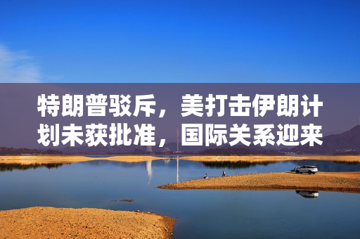 特朗普驳斥，美打击伊朗计划未获批准，国际关系迎来新的转折点