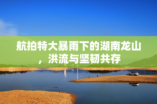 航拍特大暴雨下的湖南龙山，洪流与坚韧共存
