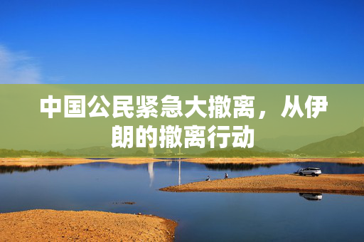 中国公民紧急大撤离，从伊朗的撤离行动