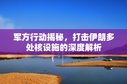 军方行动揭秘，打击伊朗多处核设施的深度解析
