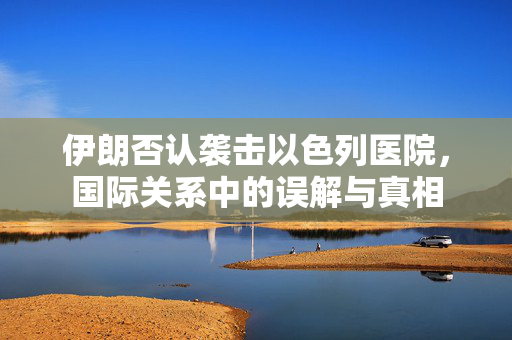 伊朗否认袭击以色列医院，国际关系中的误解与真相
