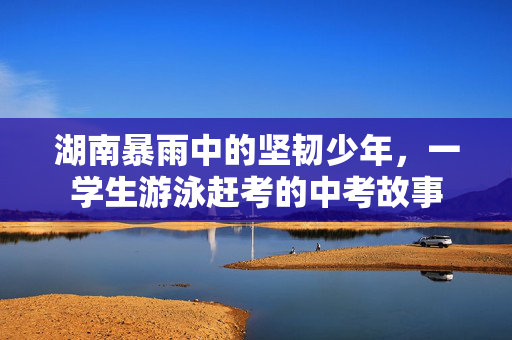 湖南暴雨中的坚韧少年，一学生游泳赶考的中考故事