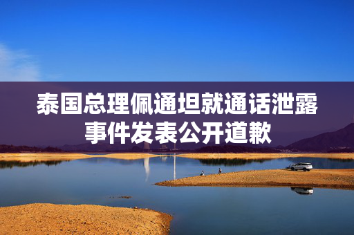 泰国总理佩通坦就通话泄露事件发表公开道歉