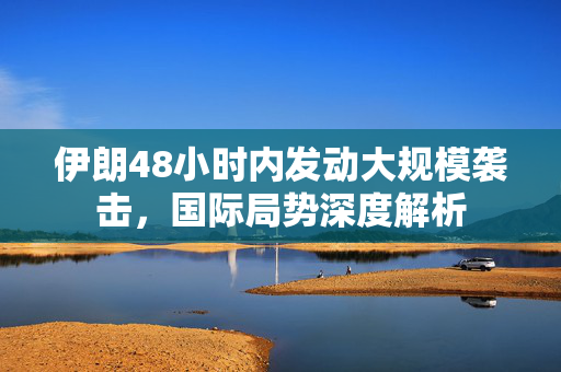 伊朗48小时内发动大规模袭击，国际局势深度解析
