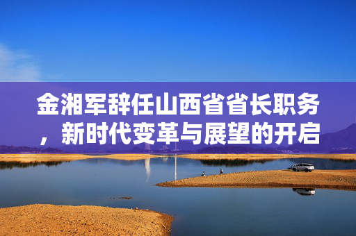 金湘军辞任山西省省长职务，新时代变革与展望的开启