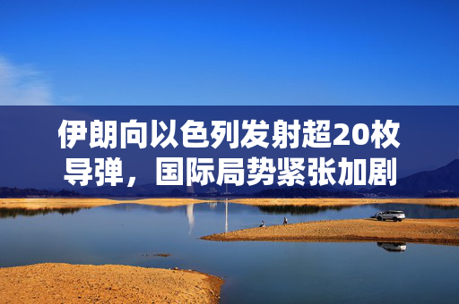 伊朗向以色列发射超20枚导弹，国际局势紧张加剧