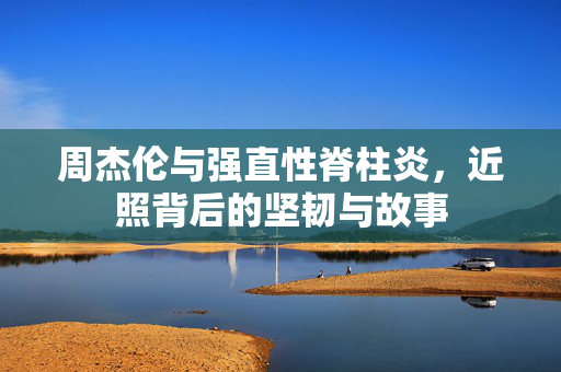 周杰伦与强直性脊柱炎，近照背后的坚韧与故事