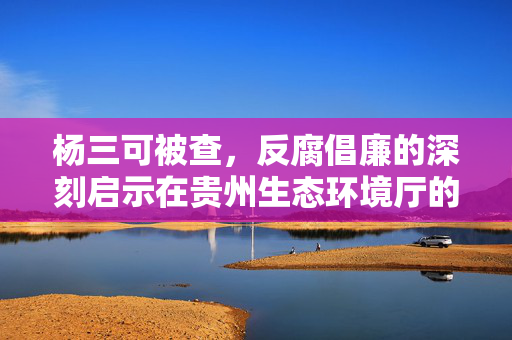 杨三可被查，反腐倡廉的深刻启示在贵州生态环境厅的行动中