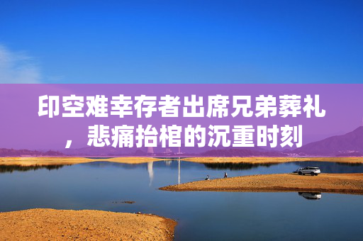 印空难幸存者出席兄弟葬礼，悲痛抬棺的沉重时刻