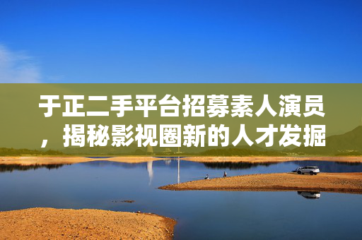 于正二手平台招募素人演员，揭秘影视圈新的人才发掘模式