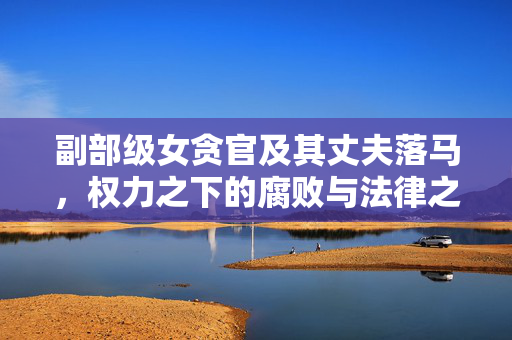 副部级女贪官及其丈夫落马，权力之下的腐败与法律之剑的震慑力