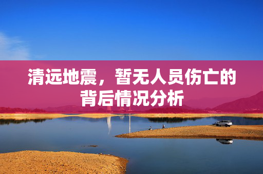 清远地震，暂无人员伤亡的背后情况分析