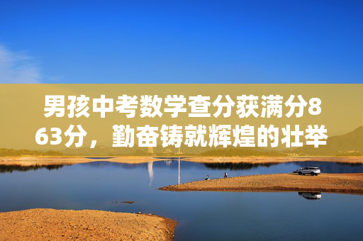 男孩中考数学查分获满分863分，勤奋铸就辉煌的壮举