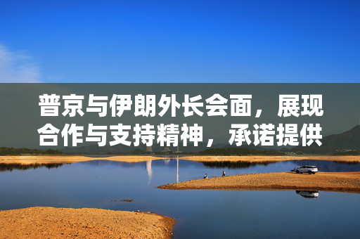 普京与伊朗外长会面，展现合作与支持精神，承诺提供全面协助