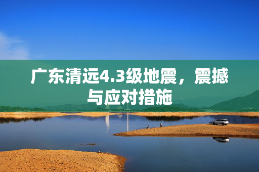 广东清远4.3级地震，震撼与应对措施