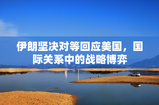 伊朗坚决对等回应美国，国际关系中的战略博弈