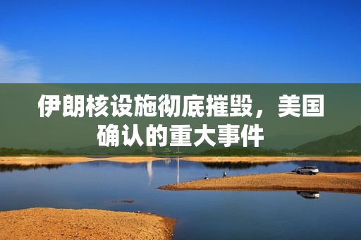 伊朗核设施彻底摧毁，美国确认的重大事件