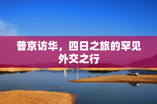 普京访华，四日之旅的罕见外交之行
