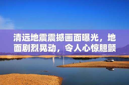 清远地震震撼画面曝光，地面剧烈晃动，令人心惊胆颤