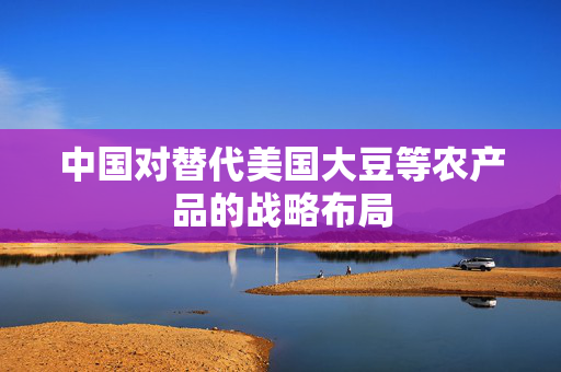 中国对替代美国大豆等农产品的战略布局