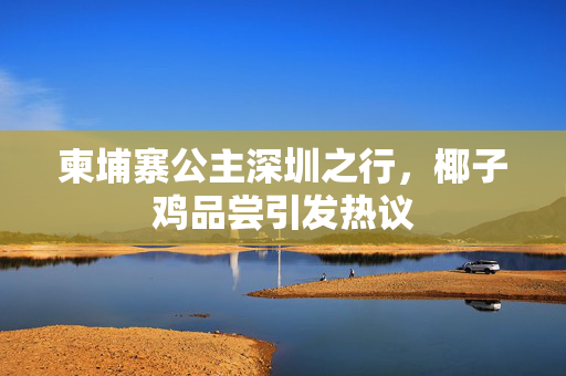 柬埔寨公主深圳之行，椰子鸡品尝引发热议
