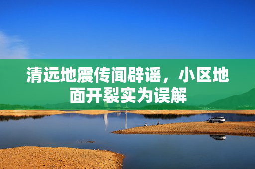 清远地震传闻辟谣，小区地面开裂实为误解