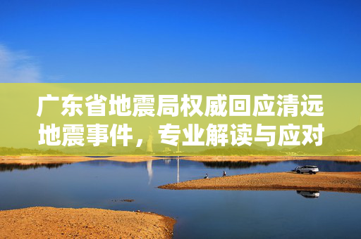 广东省地震局权威回应清远地震事件，专业解读与应对措施