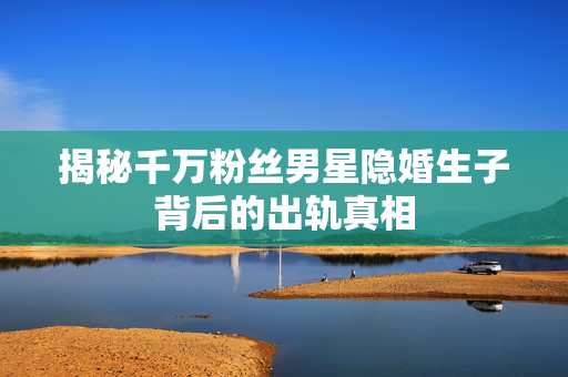 揭秘千万粉丝男星隐婚生子背后的出轨真相