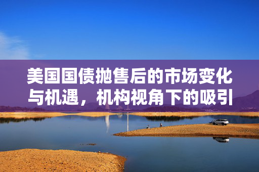 美国国债抛售后的市场变化与机遇，机构视角下的吸引力分析