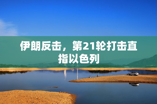 伊朗反击，第21轮打击直指以色列