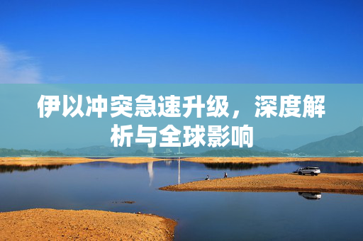 伊以冲突急速升级，深度解析与全球影响
