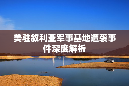 美驻叙利亚军事基地遭袭事件深度解析