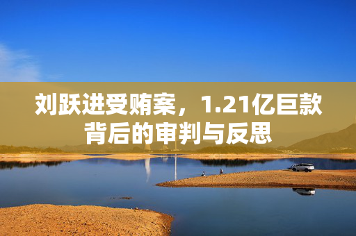 刘跃进受贿案，1.21亿巨款背后的审判与反思